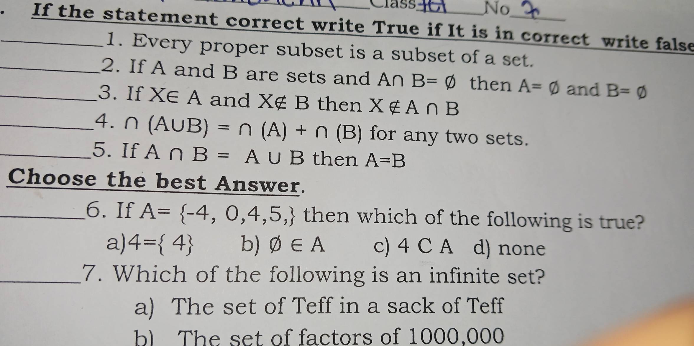 Class
No
_. If the statement correct write True if It is in correct write false
1. Every proper subset is a subset of a set.
_2. If A and B are sets and A∩ B=varnothing then A=varnothing and B=varnothing
_3. If X∈ A and X∉ B then X∉ A∩ B
_4. ∩ (A∪ B)=∩ (A)+∩ (B) for any two sets.
_5. If A∩ B=A∪ B then A=B
Choose the best Answer.
_6. If A= -4,0,4,5, then which of the following is true?
a) 4= 4 b) varnothing ∈ A c) 4 C A d) none
_7. Which of the following is an infinite set?
a) The set of Teff in a sack of Teff
b) The set of factors of 1000,000