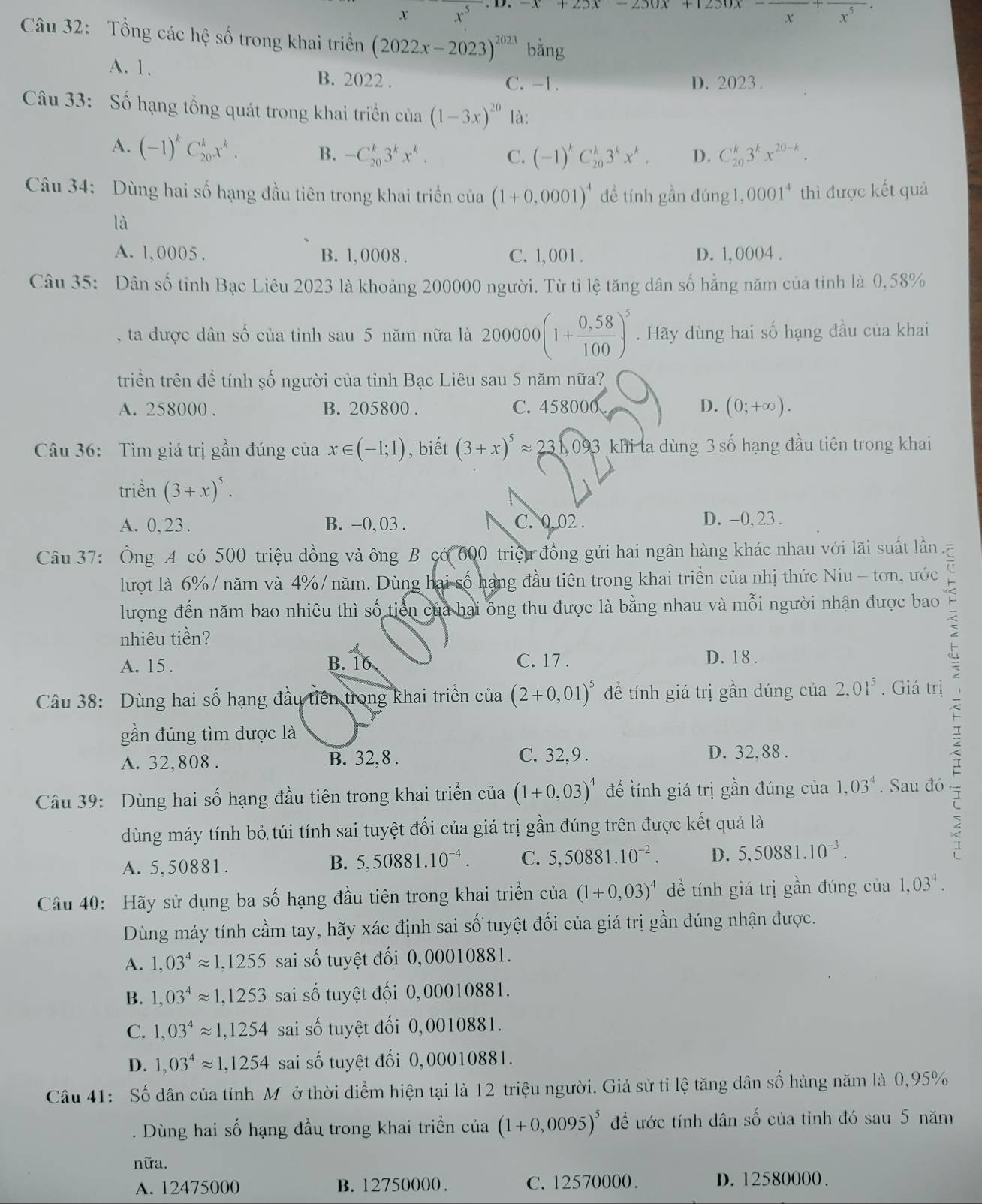 +23x-230x+1230x-frac x+frac x^5
Câu 32: Tổng các hệ số trong khai triển (2022x-2023)^2023bang
A. 1. B. 2022 . C. -1. D. 2023 .
Câu 33: Số hạng tổng quát trong khai triển của (1-3x)^20 là:
A. (-1)^kC_(20)^kx^k. B. -C_(20)^k3^kx^k. C. (-1)^kC_(20)^k3^kx^k. D. C_(20)^k3^kx^(20-k).
Câu 34: Dùng hai số hạng đầu tiên trong khai triển của (1+0,0001)^4 đề tính gần đúng 1, 0001^4 thì được kết quả
là
A. 1,0005 . B. 1, 0008 . C. 1, 001 . D. 1, 0004 .
Câu 35: Dân số tỉnh Bạc Liêu 2023 là khoảng 200000 người. Từ tỉ lệ tăng dân số hằng năm của tỉnh là 0,58%
, ta được dân số của tỉnh sau 5 năm nữa là 200000 . Hãy dùng hai số hạng đầu của khai
triển trên đề tính số người của tỉnh Bạc Liêu sau 5 năm nữa?
A. 258000 . B. 205800 . C. 458000 D. (0;+∈fty ).
Câu 36: Tìm giá trị gần đúng của x∈ (-1;1) , biết (3+x)^5approx 23,093 khi ta dùng 3 số hạng đầu tiên trong khai
triển (3+x)^5.
A. 0, 23 . B. -0, 03 . C. 0.02 . D. -0, 23.
Câu 37: Ông A có 500 triệu đồng và ông B có 600 triệu đồng gửi hai ngân hàng khác nhau với lãi suất lần, C
lượt là 6% / năm và 4%/ năm. Dùng hai số hạng đầu tiên trong khai triển của nhị thức Niu - tơn, ước
lượng đến năm bao nhiêu thì số tiến của hai ông thu được là bằng nhau và mỗi người nhận được bao
nhiêu tiền?
A. 15 . B. 16 C. 17 . D. 18 .
Câu 38: Dùng hai số hạng đầu tiên trong khai triển của (2+0,01)^5 để tính giá trị gần đúng của 2.01^5. Giá trị
gần đúng tìm được là
A. 32,808 . B. 32, 8 . C. 32,9 . D. 32,88 .
Câu 39: Dùng hai số hạng đầu tiên trong khai triển của (1+0,03)^4 đề tính giá trị gần đúng của 1,03^4. Sau đó
dùng máy tính bỏ túi tính sai tuyệt đối của giá trị gần đúng trên được kết quả là
A. 5,50881. B. 5,50881.10^(-4). C. 5,50881.10^(-2). D. 5,50881.10^(-3).
Câu 40: Hãy sử dụng ba số hạng đầu tiên trong khai triển của (1+0,03)^4 để tính giá trị gần đúng của 1,03^4.
Dùng máy tính cầm tay, hãy xác định sai số tuyệt đối của giá trị gần đúng nhận được.
A. 1,03^4approx 1,1255 sai số tuyệt đối 0,00010881.
B. 1,03^4approx 1,1253 sai số tuyệt đối 0,00010881.
C. 1,03^4approx 1,1254 sai số tuyệt đối 0,0010881.
D. 1,03^4approx 1,1254 sai số tuyệt đối 0,00010881.
Câu 41: Số dân của tỉnh Mỹở thời điểm hiện tại là 12 triệu người. Giả sử tỉ lệ tăng dân số hàng năm là 0,95%
Dùng hai số hạng đầu trong khai triển của (1+0,0095)^5 để ước tính dân số của tỉnh đó sau 5 năm
nữa.
A. 12475000 B. 12750000 . C. 12570000. D. 12580000 .