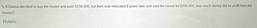 If Darius decided to buy the house and paid $158,000, but then was relocated 8 years later and sold the house for $205,000, how much money did he profit from the 
house? 
Rubric