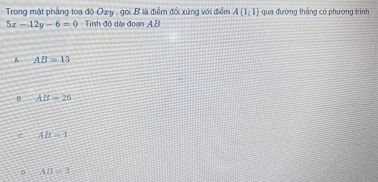 Trong mặt phẳng toạ độ Oxy , goi B là điểm đối xứng với điểm A(1;1) qua đường thẳng có phương trình
5x-12y-6=0 Tính độ dài đoạn AB.
A AB=13
B AB=26
C AB=1
D AB=2