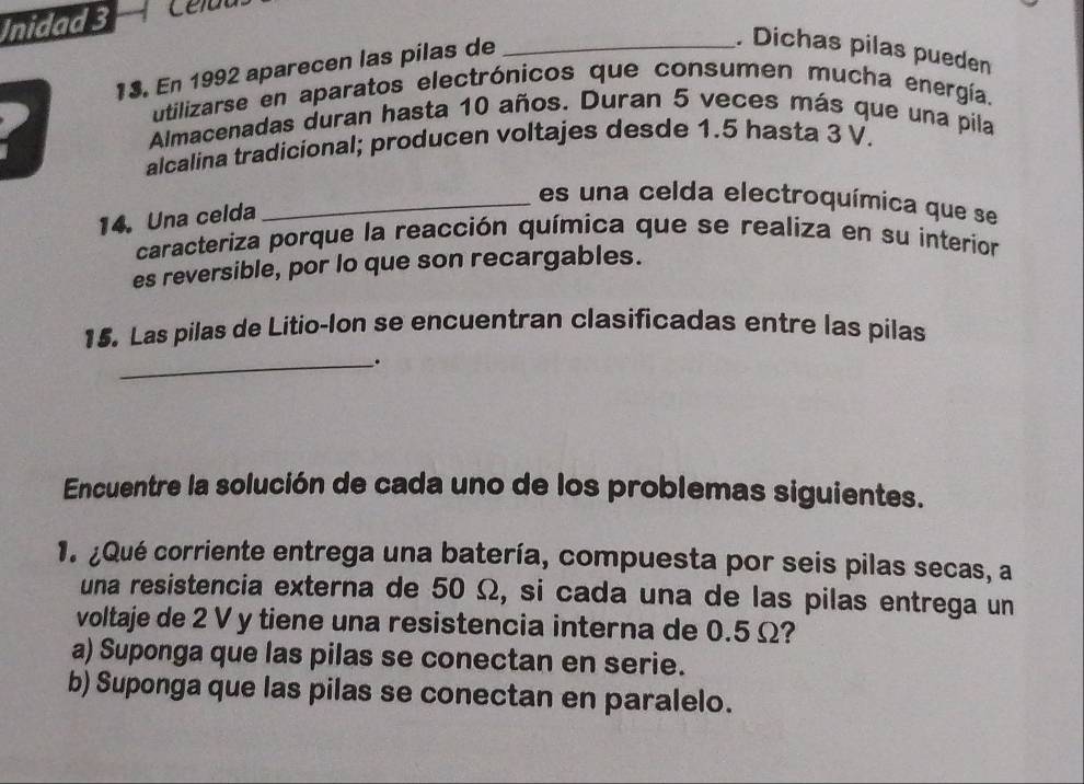 Inidad 3 
13. En 1992 aparecen las pilas de_ 
. Dichas pilas pueden 
utilizarse en aparatos electrónicos que consumen mucha energía. 
Almacenadas duran hasta 10 años. Duran 5 veces más que una pila 
alcalina tradicional; producen voltajes desde 1.5 hasta 3 V. 
_es un a celda electroquímica que se 
14. Una celda 
caracteriza porque la reacción química que se realiza en su interior 
es reversible, por lo que son recargables. 
15. Las pilas de Litio-Ion se encuentran clasificadas entre las pilas 
_. 
Encuentre la solución de cada uno de los problemas siguientes. 
1. ¿Qué corriente entrega una batería, compuesta por seis pilas secas, a 
una resistencia externa de 50 Ω, si cada una de las pilas entrega un 
voltaje de 2 V y tiene una resistencia interna de 0.5 Ω? 
a) Suponga que las pilas se conectan en serie. 
b) Suponga que las pilas se conectan en paralelo.