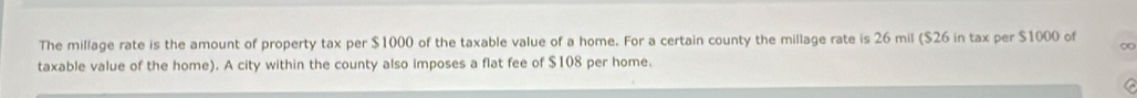 The millage rate is the amount of property tax per $1000 of the taxable value of a home. For a certain county the millage rate is 26 mil ($26 in tax per $1000 of ∞ 
taxable value of the home). A city within the county also imposes a flat fee of $108 per home. 
a