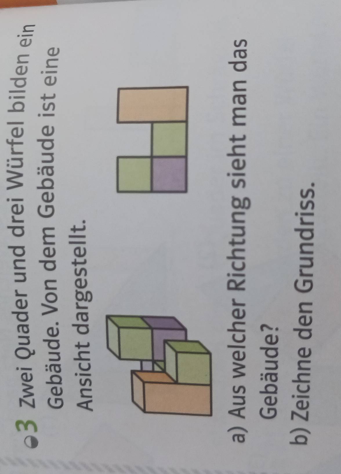 Zwei Quader und drei Würfel bilden ein 
Gebäude. Von dem Gebäude ist eine 
Ansicht dargestellt. 
a) Aus welcher Richtung sieht man das 
Gebäude? 
b) Zeichne den Grundriss.