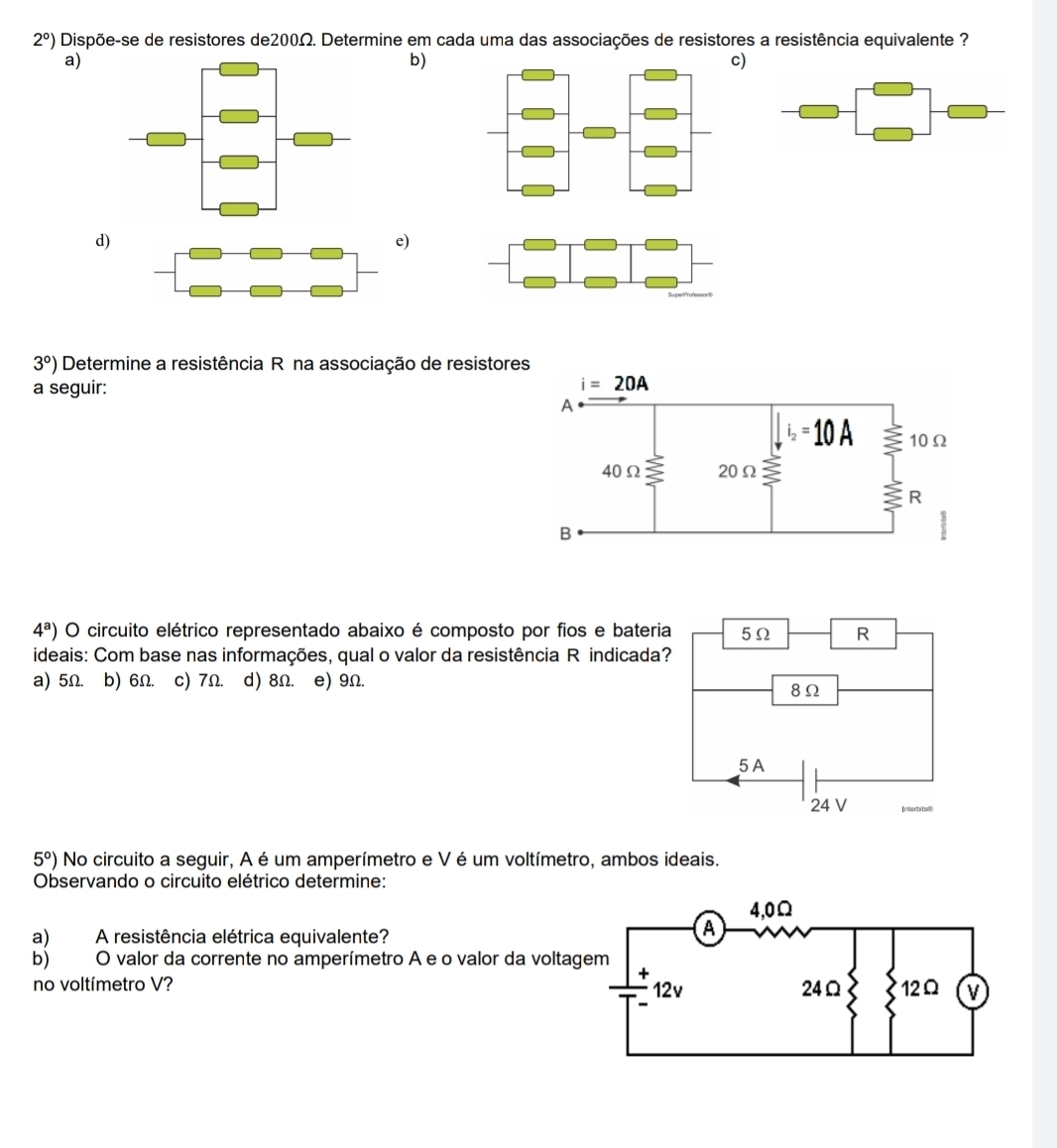 2°) Dispõe-se de resistores de200Ω. Determine em cada uma das associações de resistores a resistência equivalente ?
a)
b)
c)
d)
)
3°) Determine a resistência Rê na associação de resist
a seguir:
4^a) O circuito elétrico representado abaixo é composto por fios e bateria 5Ω R
ideais: Com base nas informações, qual o valor da resistência R indicada?
a) 5Ω. b) 6Ω. c) 7Ω. d) 8Ω. e) 9Ω.
8Ω
5 A
24 V
5°) No circuito a seguir, A é um amperímetro e V é um voltímetro, ambos ideais.
Observando o circuito elétrico determine:
a) A resistência elétrica equivalente?
b) O valor da corrente no amperímetro A e o valor da volta
no voltímetro V?