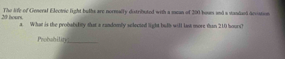 The life of General Electric light bulbs are normally distributed with a mean of 200 hours and a standard deviation
20 hours. 
a. What is the probability that a randomly selected light bulb will last more than 210 hours? 
Probability_