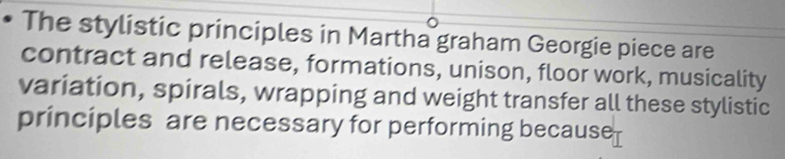 The stylistic principles in Martha graham Georgie piece are 
contract and release, formations, unison, floor work, musicality 
variation, spirals, wrapping and weight transfer all these stylistic 
principles are necessary for performing because