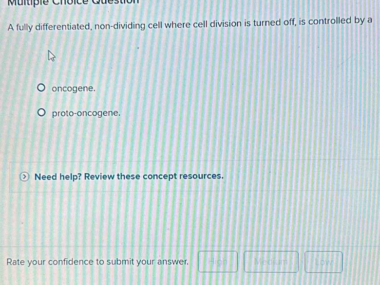 Multipie Choice Questio
A fully differentiated, non-dividing cell where cell division is turned off, is controlled by a
oncogene.
proto-oncogene.
Need help? Review these concept resources.
Rate your confidence to submit your answer. □ -100° | Medium □