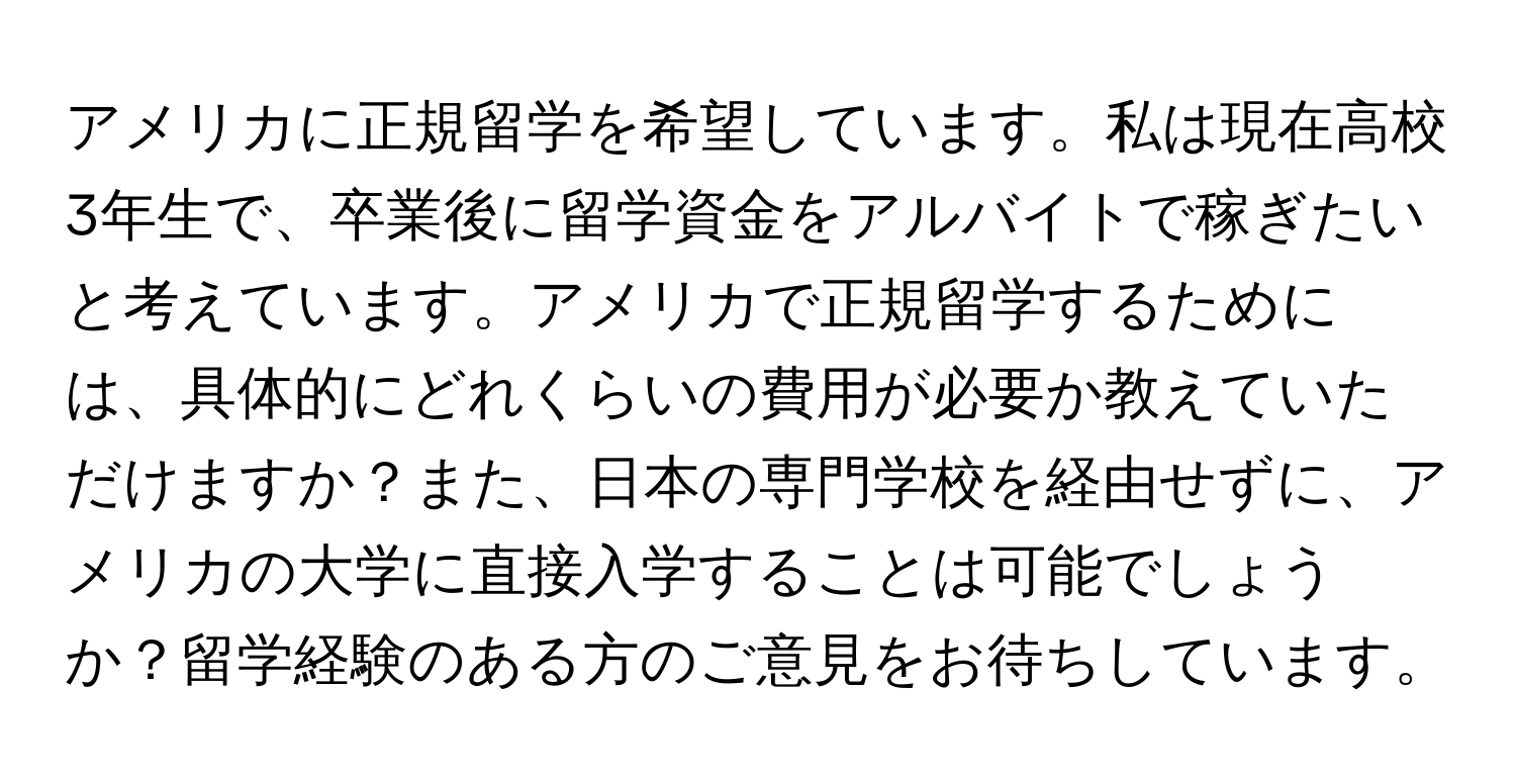 アメリカに正規留学を希望しています。私は現在高校3年生で、卒業後に留学資金をアルバイトで稼ぎたいと考えています。アメリカで正規留学するためには、具体的にどれくらいの費用が必要か教えていただけますか？また、日本の専門学校を経由せずに、アメリカの大学に直接入学することは可能でしょうか？留学経験のある方のご意見をお待ちしています。