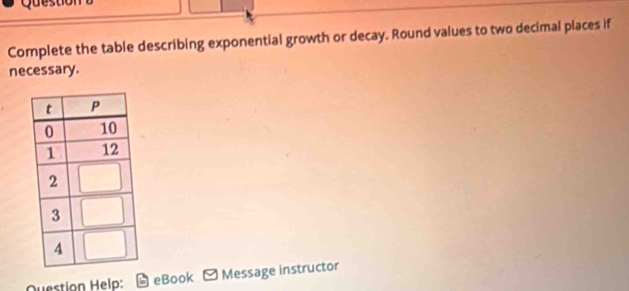 Questiol 
Complete the table describing exponential growth or decay. Round values to two decimal places if 
necessary. 
Question Help: eBook Message instructor