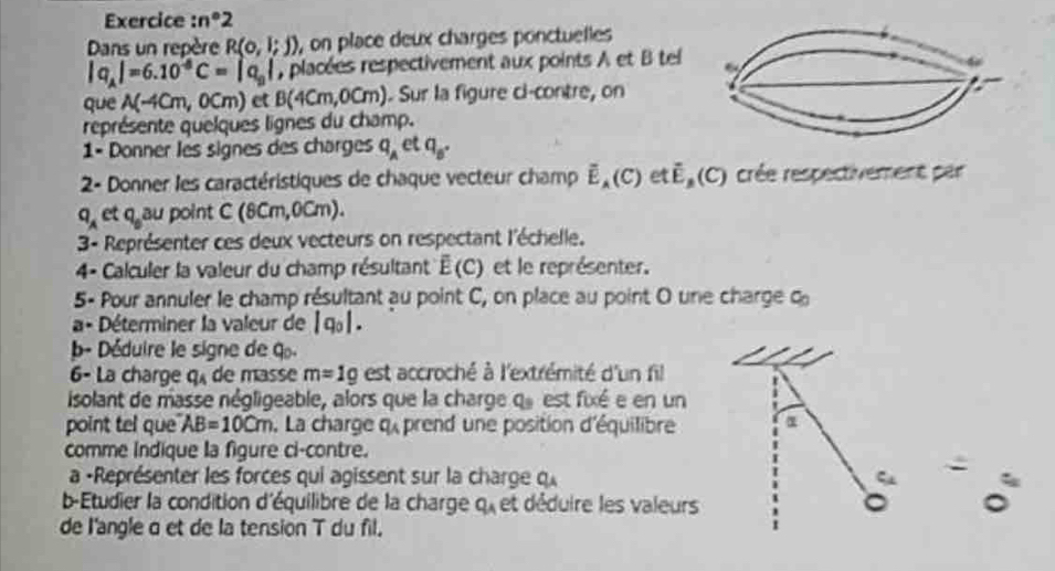 Exercice :n°2 
Dans un repère R(0,1;j) , on place deux charges ponctuelles
|q_A|=6.10^(-8)C=|q_0| , placées respectivement aux points A et B tel 
0C 
que A(-4cm,0cm) et B(4cm,0 n ). Sur la figure ci-contre, on 
représente quelques lignes du champ. 
1- Donner les signes des charges q_A et q_B. 
2- Donner les caractéristiques de chaque vecteur champ overline E_A(C) et overline E_B(C) crée respectivement par
q_A et q_0au point C(8cm,0cm)
3- Représenter ces deux vecteurs on respectant l'échelle. 
4- Calculer la valeur du champ résultant overline E(C) et le représenter. 
5- Pour annuler le champ résultant au point C, on place au point O une charge c 
a- Déterminer la valeur de |q_0|. 
b- Déduire le signe de q
6- La charge q_4 de masse m=1g est accroché à l'extrémité d'un fil 
isolant de masse négligeable, alors que la charge q_9 est ixé e en un 
point tel que AB=10cm , La charge q_A prend une position d'équilibre α
comme Indique la figure ci-contre. 
a -Représenter les forces qui agissent sur la charge qu 
b-Étudier la condition d'équilibre de la charge q_A et déduire les valeurs 
de l'angle α et de la tension T du fil.