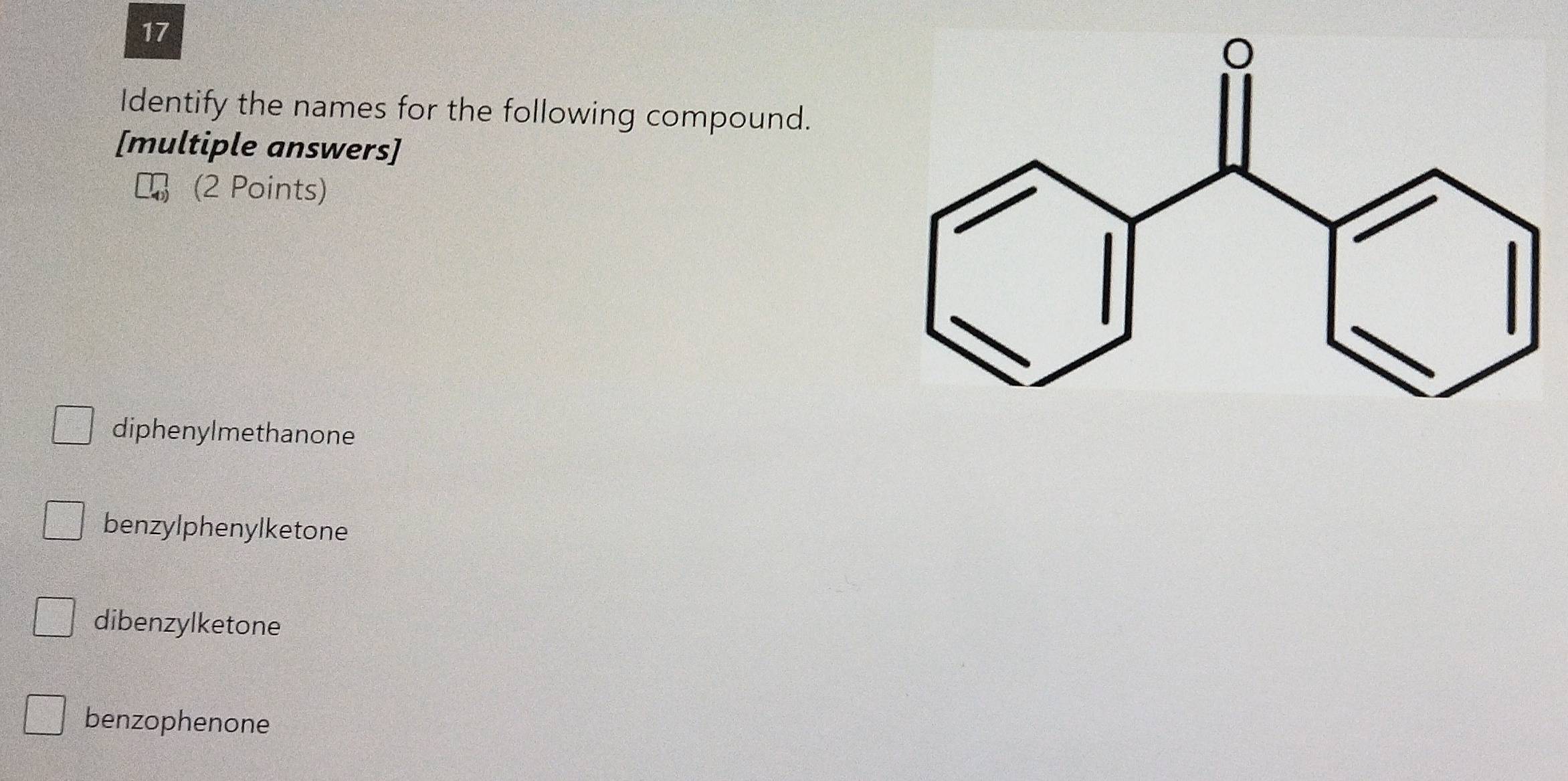 Identify the names for the following compound.
[multiple answers]
(2 Points)
diphenylmethanone
benzylphenylketone
dibenzylketone
benzophenone