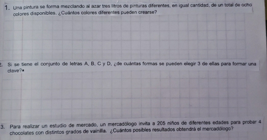 Una pintura se forma mezclando al azar tres litros de pinturas diferentes, en igual cantidad, de un total de ocho 
colores disponibles. ¿Cuántos colores diferentes pueden crearse? 
2. Si se tiene el conjunto de letras A, B, C y D, ¿de cuántas formas se pueden elegir 3 de ellas para formar una 
clave? 
3. Para realizar un estudio de mercado, un mercadólogo invita a 205 niños de diferentes edades para probar 4
chocolates con distintos grados de vainilla. ¿Cuántos posibles resultados obtendrá el mercadólogo?