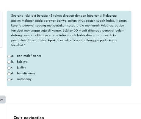 Seorang laki-laki berusia 45 tahun dirawat dengan hipertensi. Keluarga
pasien melapor pada perawat bahwa cairan infus pasien sudah habis. Namun
karena perawat sedɑng mengerjakan sesuatu dia menyuruh keluarga pasien
tersebut menunggu saja di kamar. Sekitar 30 menit ditunggu perawat belum
datang, sampai akhirnya cairan infus sudah habis dan udara masuk ke
pembuluh darah pasien. Apakah aspek etik yang dilanggar pada kasus
tersebut?
a. non maleficience
b. fidelity
c. justice
d. beneficience
e. autonomy
ge
Quiz naviaation