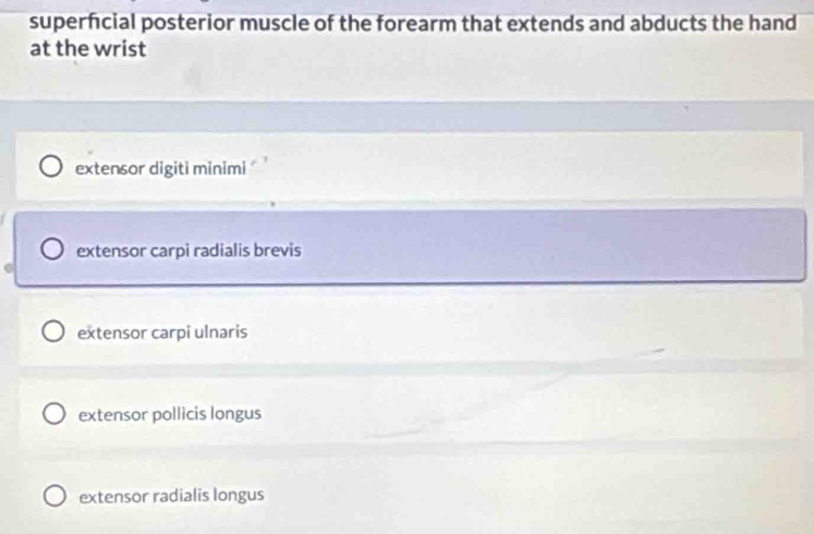 superfcial posterior muscle of the forearm that extends and abducts the hand
at the wrist
extensor digiti minimi '
extensor carpi radialis brevis
extensor carpi ulnaris
extensor pollicis longus
extensor radialis longus