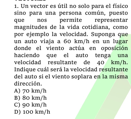 Un vector es útil no solo para el físico
sino para una persona común, puesto
que nos permite representar
magnitudes de la vida cotidiana, como
por ejemplo la velocidad. Suponga que
un auto viaja a 60 km/h en un lugar
donde el viento actúa en oposición
haciendo que el auto tenga una
velocidad resultante de 40 km/h.
Indique cuál será la velocidad resultante
del auto si el viento soplara en la misma
dirección.
A) 70 km/h
B) 80 km/h
C) 90 km/h
D) 100 km/h