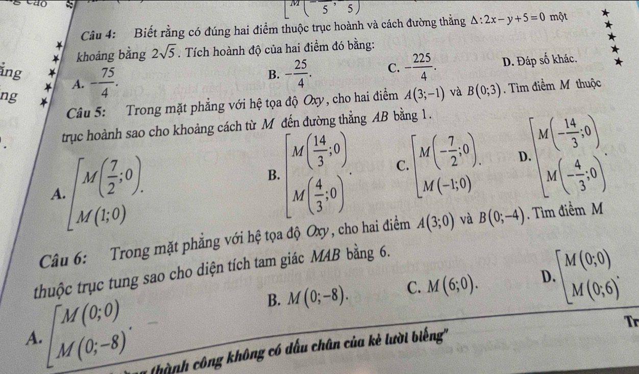 [M(-frac 5,5)
Câu 4: Biết rằng có đúng hai điểm thuộc trục hoành và cách đường thằng △ :2x-y+5=0 một
* khoảng bằng 2sqrt(5). Tích hoành độ của hai điểm đó bằng:
A. D. Đáp số khác.
ảng * - 75/4 .
B. - 25/4 .
C. - 225/4 . 
ng
Câu 5: Trong mặt phẳng với hệ tọa độ Oxy, cho hai điểm A(3;-1) và B(0;3). Tìm điểm M thuộc
trục hoành sao cho khoảng cách từ M đến đường thẳng AB bằng 1.
A.[M( 7/2 ,0).
B. beginbmatrix M( 14/3 ,0) M( 4/3 ,0)endbmatrix.
C. [M(- 7/2 ;0). D.beginbmatrix M(- 14/3 ,0) M(- 4/3 ,0)endbmatrix. 
Câu 6: Trong mặt phẳng với hệ tọa độ Oxy, cho hai điểm A(3;0) và B(0;-4). Tìm điểm M
thuộc trục tung sao cho diện tích tam giác MAB bằng 6.
B. M(0;-8). C. M(6;0). D. beginbmatrix M(0;0) M(0;6)^.endarray.
A · beginbmatrix M(0;0) M(0;-8)endbmatrix. 
Tr
(hành công không có dấu chân của kẻ lười biếng''