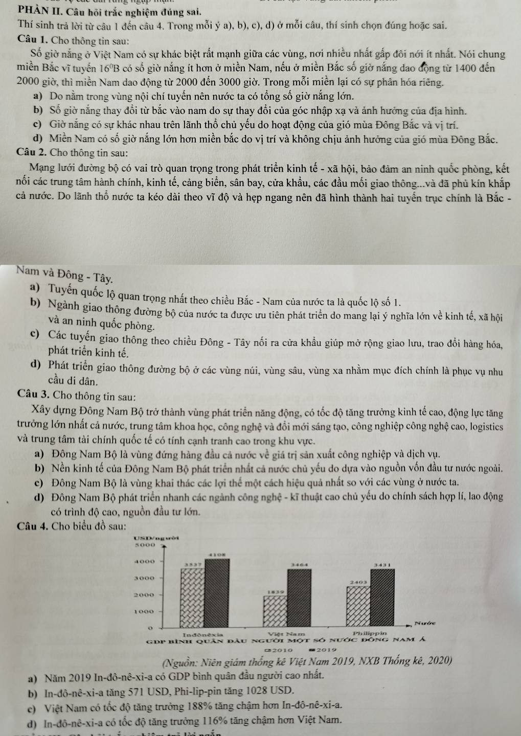 PHÀN II. Câu hỏi trắc nghiệm đúng sai.
Thí sinh trả lời từ câu 1 đến câu 4. Trong mỗi ý a), b), c), d) ở mỗi câu, thí sinh chọn đúng hoặc sai.
Câu 1. Cho thông tin sau:
Số giờ nắng ở Việt Nam có sự khác biệt rất mạnh giữa các vùng, nơi nhiều nhất gắp đôi nới ít nhất. Nói chung
miền Bắc vĩ tuyến 16ºB có số giờ nắng ít hơn ở miền Nam, nếu ở miền Bắc số giờ nắng dao động từ 1400 đến
2000 giờ, thì miền Nam dao động từ 2000 đến 3000 giờ. Trong mỗi miền lại có sự phân hóa riêng.
a) Do nằm trong vùng nội chí tuyến nên nước ta có tổng số giờ nắng lớn.
b) Số giờ nắng thay đổi từ bắc vào nam do sự thay đổi của góc nhập xạ và ảnh hưởng của địa hình.
c) Giờ nắng có sự khác nhau trên lãnh thổ chủ yếu do hoạt động của gió mùa Đông Bắc và vị trí.
d) Miền Nam có số giờ nắng lớn hơn miền bắc do vị trí và không chịu ảnh hưởng của gió mùa Đông Bắc.
Câu 2. Cho thông tin sau:
Mạng lưới đường bộ có vai trò quan trọng trong phát triển kinh tế - xã hội, bảo đảm an ninh quốc phòng, kết
nối các trung tâm hành chính, kinh tế, cảng biển, sân bay, cửa khẩu, các đầu mối giao thông...và đã phủ kín khắp
cả nước. Do lãnh thổ nước ta kéo dài theo vĩ độ và hẹp ngang nên đã hình thành hai tuyển trục chính là Bắc -
Nam và Đông - Tây.
a) Tuyến quốc lộ quan trọng nhất theo chiều Bắc - Nam của nước ta là quốc lộ số 1.
b) Ngành giao thông đường bộ của nước ta được ưu tiên phát triển do mang lại ý nghĩa lớn về kinh tế, xã hội
và an ninh quốc phòng.
c) Các tuyến giao thông theo chiều Đông - Tây nối ra cửa khẩu giúp mở rộng giao lưu, trao đổi hàng hóa,
phát triển kinh tế.
d) Phát triển giao thông đường bộ ở các vùng núi, vùng sâu, vùng xa nhằm mục đích chính là phục vụ nhu
cầu di dân.
Câu 3. Cho thông tin sau:
Xây dựng Đông Nam Bộ trở thành vùng phát triển năng động, có tốc độ tăng trưởng kinh tế cao, động lực tăng
trưởng lớn nhất cả nước, trung tâm khoa học, công nghệ và đồi mới sáng tạo, công nghiệp công nghệ cao, logistics
và trung tâm tài chính quốc tế có tính cạnh tranh cao trong khu vực.
a) Đông Nam Bộ là vùng đứng hàng đầu cả nước về giá trị sản xuất công nghiệp và dịch vụ.
b) Nền kinh tế của Đông Nam Bộ phát triển nhất cả nước chủ yếu do dựa vào nguồn vốn đầu tư nước ngoài.
c) Đông Nam Bộ là vùng khai thác các lợi thể một cách hiệu quả nhất so với các vùng ở nước ta.
d) Đông Nam Bộ phát triển nhanh các ngành công nghệ - kĩ thuật cao chủ yếu do chính sách hợp lí, lao động
có trình độ cao, nguồn đầu tư lớn.
Câu 4. Cho biểu đồ sau:
¤2010
(Nguồn: Niên giám thống kê Việt Nam 2019, NXB Thống kê, 2020)
a) Năm 2019 In-đô-nê-xi-a có GDP bình quân đầu người cao nhất.
b) In-đô-nê-xi-a tăng 571 USD, Phi-lip-pin tăng 1028 USD.
c) Việt Nam có tốc độ tăng trưởng 188% tăng chậm hơn In -dhat o-nhat e-x i-a.
d) In-đô-nê-xi-a có tốc độ tăng trưởng 116% tăng chậm hơn Việt Nam.