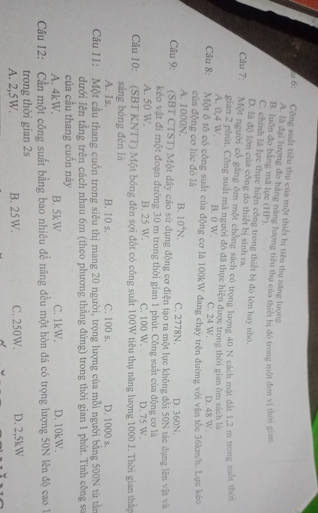 lu 6: Công suất tiêu thụ của một thiết bị tiêu thụ năng lượng
A. là đại lượng đo bằng năng lượng tiêu thụ của thiết bị đó trong một đơn vị thời gian
B. luôn đo bằng mã lực (HP).
C. chính là lực thực hiện công trong thiết bị đó lớn hay nhỏ.
D. là độ lớn của công do thiết bị sinh ra.
Câu 7: Một người cổ gắng ôm một chồng sách có trọng lượng 40 N cách mặt đất 1,2 m trong suốt thời
gian 2 phút. Công suất mà người đó đã thực hiện được trong thời gian ôm sách là
A. 0,4 W. B. 0 W. C. 24 W.
D. 48 W.
Câu 8: Một ô tô có công suất của động cơ là 100kW đang chạy trên đường với vận tốc 36km/h. Lực kéo
của động cơ lúc đó là
B. 10^4N.
A. 1000N. C. 2778N. D. 360N.
Câu 9: (SBT CTST) Một dây cáo sử dụng động cơ điện tạo ra một lực không đổi 50N tác dụng lên vật và
kéo vật đi một đoạn đường 30 m trong thời gian 1 phút. Công suất của động cơ là
A. 50 W. B. 25 W. C. 100 W. D. 75 W.
Câu 10: (SBT KNTT) Một bóng đèn sợi đốt có công suất 100W tiêu thụ năng lượng 1000 J. Thời gian thấp
sáng bóng đèn là
A. 1s. B. 10 s. C. 100 s. D. 1000 s.
Câu 11: Một cầu thang cuốn trong siêu thị mang 20 người, trọng lượng của mỗi người bằng 500N từ tần
dưới lên tâng trên cách nhau 6m (theo phương thắng đứng) trong thời gian 1 phút. Tính công sư
của cầu thang cuốn này
A. 4kW. B. 5kW C. 1kW. D. 10kW.
Câu 12: Cần một công suất bằng bao nhiêu để nâng đều một hòn đá có trọng lượng 50N lên độ cao 1
trong thời gian 2s
A. 2,5W. B. 25W. C. 250W. D. 2,5kW