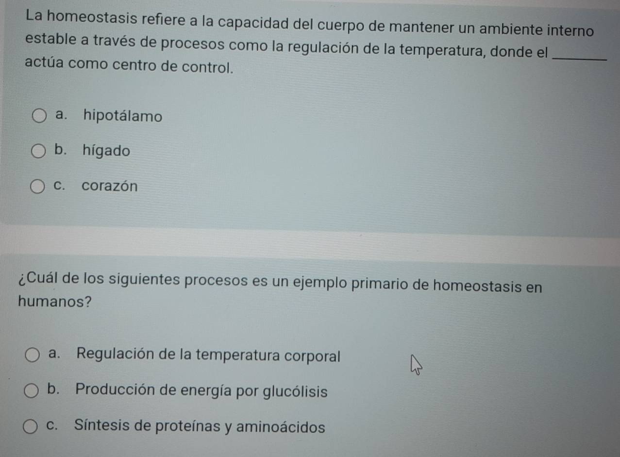 La homeostasis refiere a la capacidad del cuerpo de mantener un ambiente interno
estable a través de procesos como la regulación de la temperatura, donde el_
actúa como centro de control.
a. hipotálamo
b. hígado
c. corazón
¿Cuál de los siguientes procesos es un ejemplo primario de homeostasis en
humanos?
a. Regulación de la temperatura corporal
b. Producción de energía por glucólisis
c. Síntesis de proteínas y aminoácidos