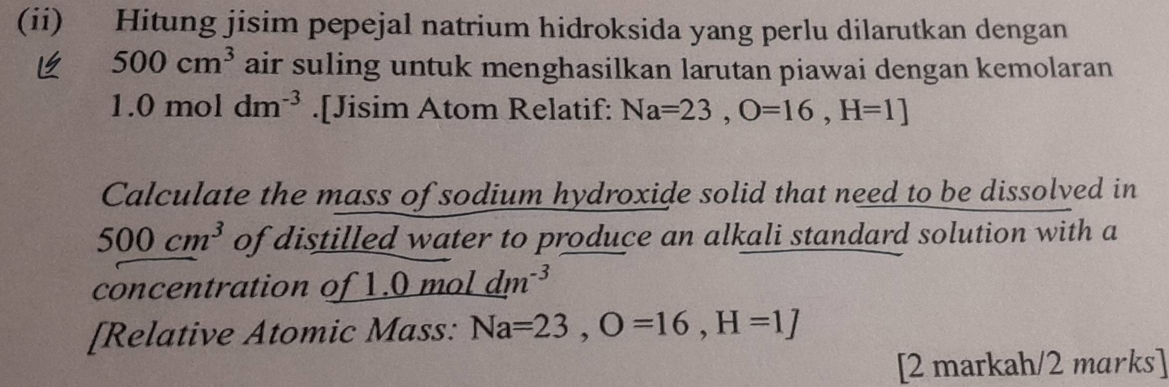 (ii) Hitung jisim pepejal natrium hidroksida yang perlu dilarutkan dengan
500cm^3 air suling untuk menghasilkan larutan piawai dengan kemolaran
1.0moldm^(-3).[Jisim Atom Relatif: Na=23, O=16, H=1]
Calculate the mass of sodium hydroxide solid that need to be dissolved in
500cm^3 of distilled water to produce an alkali standard solution with a 
concentration of 1.0moldm^(-3)
[Relative Atomic Mass: Na=23, O=16, H=1]
[2 markah/2 marks]