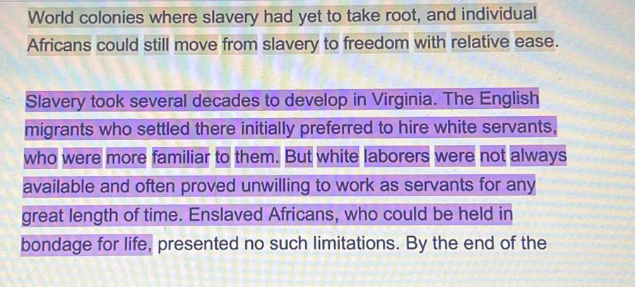 World colonies where slavery had yet to take root, and individual 
Africans could still move from slavery to freedom with relative ease. 
Slavery took several decades to develop in Virginia. The English 
migrants who settled there initially preferred to hire white servants, 
who were more familiar to them. But white laborers were not always 
available and often proved unwilling to work as servants for any 
great length of time. Enslaved Africans, who could be held in 
bondage for life, presented no such limitations. By the end of the