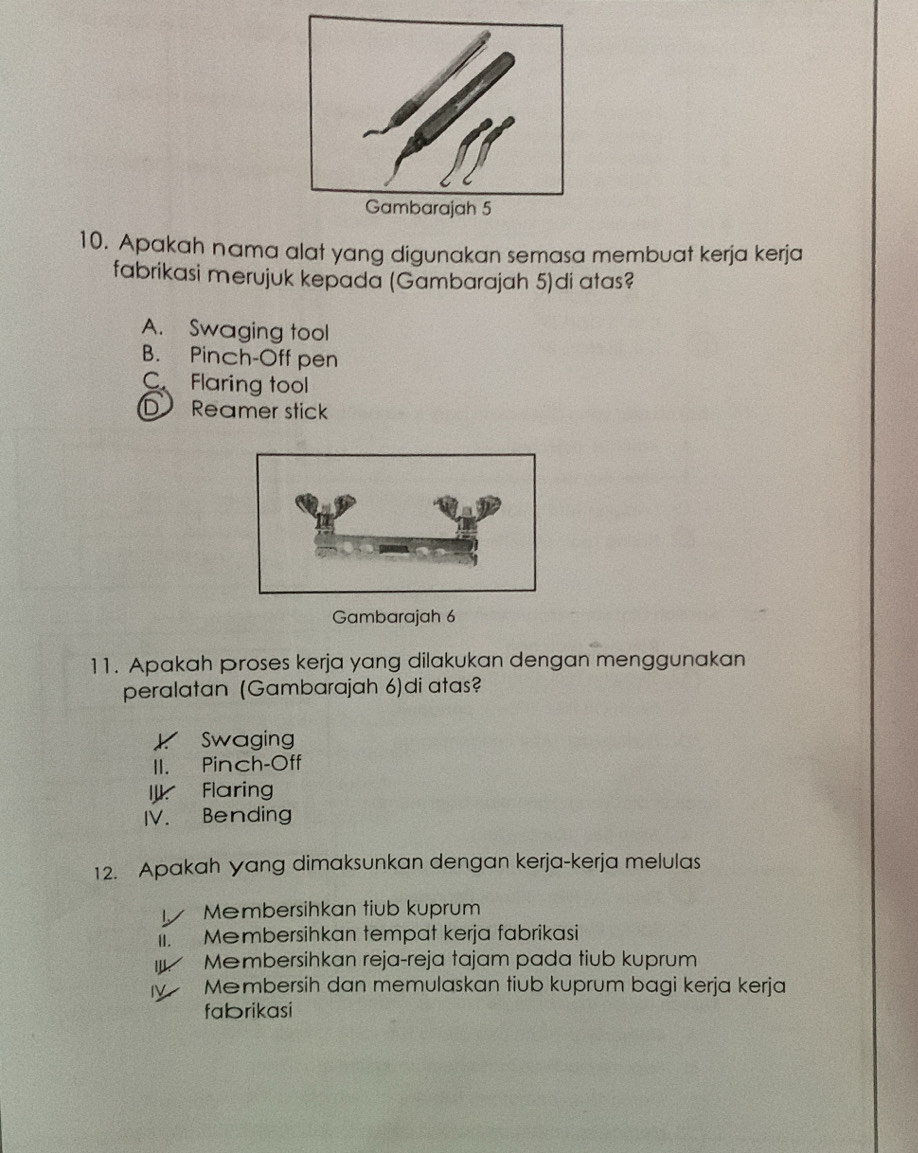 Apakah nama alat yang digunakan semasa membuat kerja kerja
fabrikasi merujuk kepada (Gambarajah 5)di atas?
A. Swaging tool
B. Pinch-Off pen
C Flaring tool
D Reamer stick
Gambarajah 6
11. Apakah Proses kerja yang dilakukan dengan menggunakan
peralatan (Gambarajah 6)di atas?
K Swaging
II. Pinch-Off
I Flaring
IV. Bending
12. Apakah yang dimaksunkan dengan kerja-kerja melulas
Membersihkan tiub kuprum
Ii. Membersihkan tempat kerja fabrikasi
* Membersihkan reja-reja tajam pada tiub kuprum
IV Mēmbersih dan memulaskan tiub kuprum bagi kerja kerja
fabrikasi