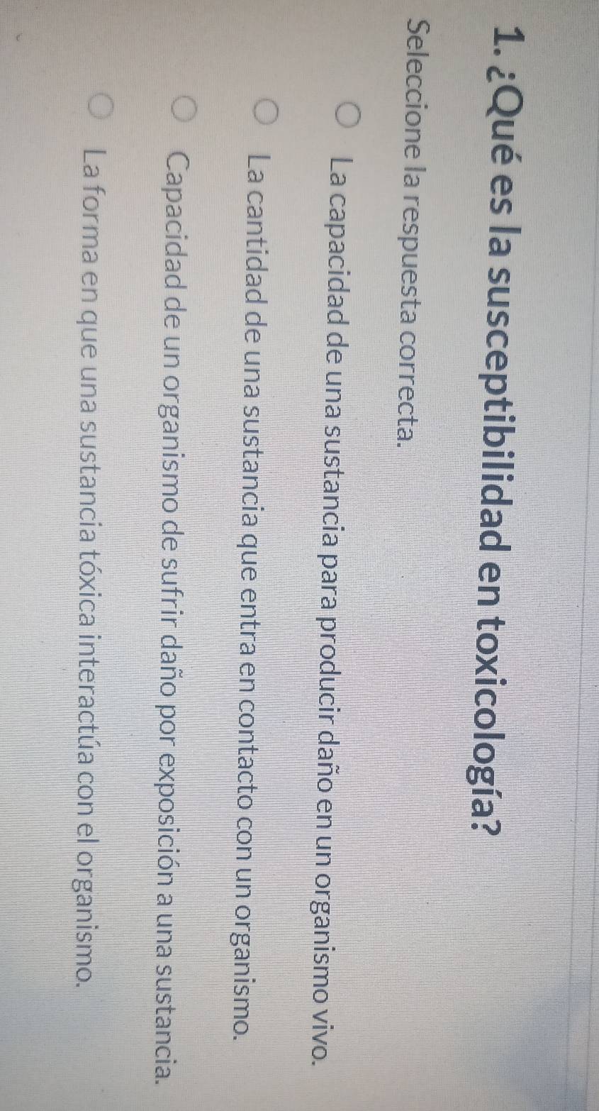 ¿Qué es la susceptibilidad en toxicología?
Seleccione la respuesta correcta.
La capacidad de una sustancia para producir daño en un organismo vivo.
La cantidad de una sustancia que entra en contacto con un organismo.
Capacidad de un organismo de sufrir daño por exposición a una sustancia.
La forma en que una sustancia tóxica interactúa con el organismo.