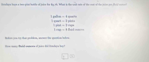 Zeodaya buys a two-pint bottle of juice for 83.76. What is the unit rate of the cost of the juice per fhrid ounce?
1gallo =4 quarts
Iq hart =2pints
1pint =2cups
1cup=8fluidounces
Before you try that problem, answer the question below.
How many fluid ounces of juice did Zendaya buy?
□°