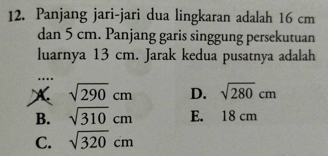 Panjang jari-jari dua lingkaran adalah 16 cm
dan 5 cm. Panjang garis singgung persekutuan
luarnya 13 cm. Jarak kedua pusatnya adalah
…
X sqrt(290)cm
D. sqrt(280)cm
B. sqrt(310)cm E. 18 cm
C. sqrt(320)cm