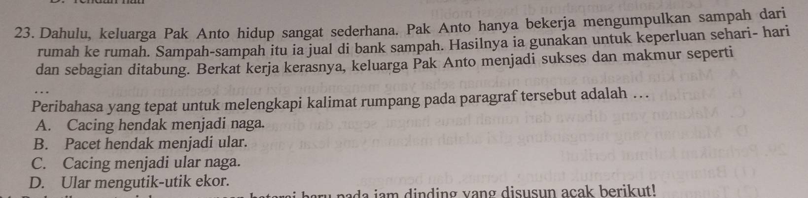 Dahulu, keluarga Pak Anto hidup sangat sederhana. Pak Anto hanya bekerja mengumpulkan sampah dari
rumah ke rumah. Sampah-sampah itu ia jual di bank sampah. Hasilnya ia gunakan untuk keperluan sehari- hari
dan sebagian ditabung. Berkat kerja kerasnya, keluarga Pak Anto menjadi sukses dan makmur seperti
Peribahasa yang tepat untuk melengkapi kalimat rumpang pada paragraf tersebut adalah . .
A. Cacing hendak menjadi naga.
B. Pacet hendak menjadi ular.
C. Cacing menjadi ular naga.
D. Ular mengutik-utik ekor.
bada iam dinding vang disusun acak berikut!