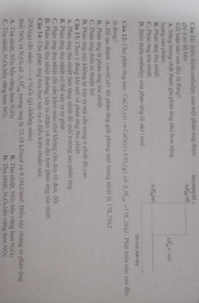 Biến thiên enthalpy của một phân ứng được Năng lượng (kJ) 。
ghì ở sơ đồ bên. △ _fH_(298)°(d)
Kết luận nào sau đây là đúng?
A. Năng lượng chất tham gia phản ứng nhỏ hơn năng
△ _/m^v=-aks
lượng sản phâm.
B. Phân ứng thu nhiệt.
△ _fH_(3g)^0(sp)
C. Phản ứng tỏa nhiệt.
D. Biến thiên enthalpy của phản ứng là akJ / mol .
Tiến trình phân ứng
Câu 12: Cho phân ứng sau: CaCO_3(s)to CaO(s)+CO_2(g) có △ _rH_(298)°=178,29kJ. Phát biểu nào sau đây
là đứng?
A. Để tạo thành 1molCaO thì phản ứng giải phóng một lượng nhiệt là 178,29kJ .
B. Phân ứng là phản ứng tỏa nhiệt.
C. Phản ứng diễn ra thuận lợi.
D. Phản ứng này không tự xây ra mà cân nung ở nhiệt độ cao.
Câu 13: Chọn ý đúng khi nói vê phản ứng thu nhiệt
A. Phản ứng thu nhiệt làm tăng nhiệt độ môi trường sau phản ứng.
B. Phân ứng thu nhiệt có thê xảy ra tự phát.
C. Phản ứng thu nhiệt chi cần khơi mào chứ không cần duy trì đun, đốt.
D. Phản ứng thu nhiệt thường xảy ra chậm và êm dịu hơn phản ứng tóa nhiệt.
Câu 14: Cho phản ứng hóa học xây ra ở điều kiện chuân sau:
2NO_2(g) ) (đó nâu) N_2O_4(g) (không màu)
Biết NO_2 và N_2O_4 có △ _rH_(298)^0 tương ứng là 33,18 kJ/mol và 9,16kJ/mol. Điêu này chứng tỏ phản ứng.
A. Tòa nhiệt, NO_2 bên vững hơn N_2O_4 B. Thu nhiệt, NO_2 bèn vững hơn N_2O_4
C. Toa nhiệt. N_2O 4 bên vững hơn NO_2 D. Thu nhiệt, N_2O_4 bèn vững hơn NO_2