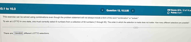 0.1 to 10.3 Question 13, 10.3.50 HW' Score: 80%, 12 of 15 p Pointsc 0 of 1 
This exercise can be solved using combinations even though the problem statement will not always include a form of the word "combination" or "subset." 
To win at LOTTO in one state, one must correctly select 6 numbers from a collection of 50 numbers (1 through 50). The order in which the selection is made does not matter. How many different selections are possible 
There are 1944800 different LOTTO selections.