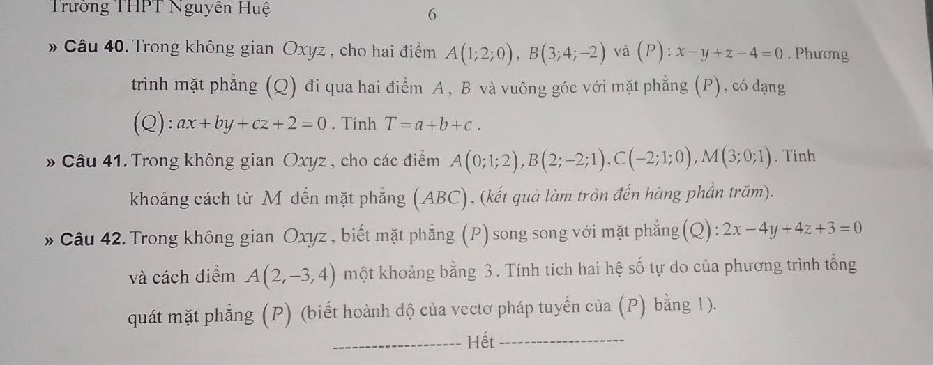 Trường THPT Nguyên Huệ 
6 
» Câu 40. Trong không gian Oxyz , cho hai điểm A(1;2;0), B(3;4;-2) và (P):x-y+z-4=0. Phương 
trình mặt phẳng (Q) đi qua hai điểm A, B và vuông góc với mặt phẳng (P), có dạng 
(Q): ax+by+cz+2=0. Tính T=a+b+c. 
» Câu 41. Trong không gian Oxyz , cho các điểm A(0;1;2), B(2;-2;1), C(-2;1;0), M(3;0;1). Tính 
khoảng cách từ M đến mặt phẳng (ABC), (kết quả làm tròn đến hàng phần trăm). 
» Câu 42. Trong không gian Oxyz , biết mặt phẳng (P)song song với mặt phẳng(Q) : 2x-4y+4z+3=0
và cách điểm A(2,-3,4) một khoảng bằng 3 . Tính tích hai hệ số tự do của phương trình tổng 
quát mặt phẳng (P) (biết hoành độ của vectơ pháp tuyến của (P) bằng 1). 
_Hết_