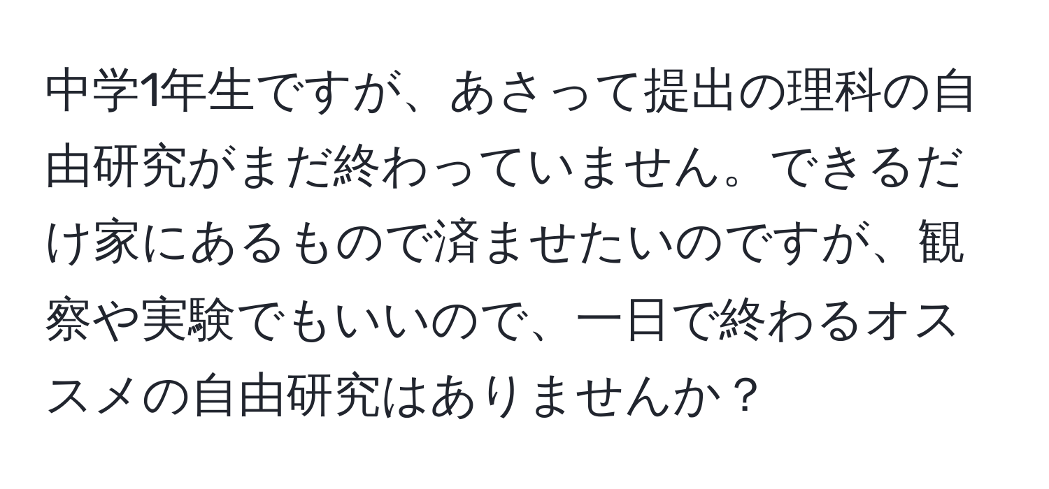 中学1年生ですが、あさって提出の理科の自由研究がまだ終わっていません。できるだけ家にあるもので済ませたいのですが、観察や実験でもいいので、一日で終わるオススメの自由研究はありませんか？