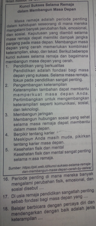 isian nomol
Kunci Sukses Selama Remaja
dalam Membangun Masa Depan
Masa remaja adalah periode penting
dalam kehidupan seseorang di mana mereka
mengalami banyak perubahan fisik, emosional,
dan sosial. Keputusan yang diambil selama
masa remaja dapat memiliki dampak jangka
panjang pada masa depan. Membangun masa
depan yang cerah memerlukan kombinasi
keterampilan, sikap, dan tekad. Berikut beberapa
kunci sukses selama remaja dan bagaimana
membangun masa depan yang cerah.
1. Pendidikan yang berkualitas
Pendidikan adalah fondasi bagi masa
depan yang sukses. Selama masa remaja,
fokus pada pendidikan sangat penting.
2. Pengembangan keterampilan
Keterampilan tambahan dapat membantu
memperkuat masa depan Anda.
Pertimbangkan untuk mengembangkan
keterampilan' seperti komunikasi, sosial,
dan teknologi.
3. Membangun jaringan
Membangun hubungan sosial yang sehat
selama masa remaja dapat membantu
dalam masa depan.
4. Berpikir tentang karier
Meskipun Anda masih muda, pikirkan
tentang karier masa depan.
5. Kesehatan fisik dan mental
Kesehatan fisik dan mental sangat penting
selama r:asa remaja.
Sumber: https://pkl.web.id/kunci-sukses-selama-remaja-
dan-membangun-masa-depan-cerah-by-salwa/
16. Periode penting di mana mereka banyak
mengalami perubahan fisik, emosional, dan
sosial disebut ....
17. Di usia remaja pendidikan sangatlah penting
sebab fondasi bagi masa depan yang ....
18. Belajar berbicara dengan percaya diri dan
mendengarkan dengan baik adalah jenis
keterampilan ....