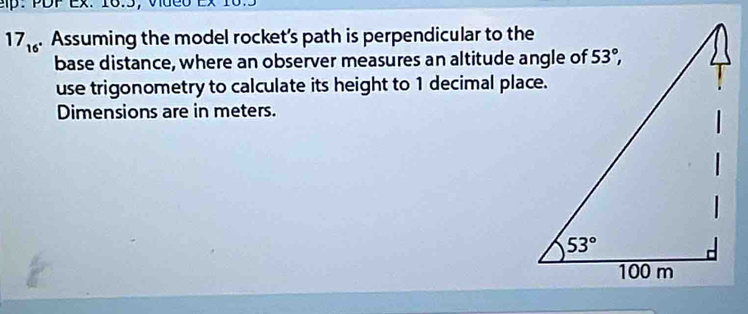 Ep： PDP Ex. 16.5， Vue0
17_16. Assuming the model rocket’s path is perpendicular to the
base distance, where an observer measures an altitude angle of
use trigonometry to calculate its height to 1 decimal place.
Dimensions are in meters.