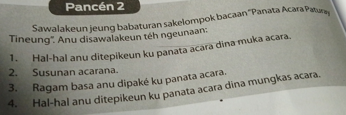 Pancén 2 
Sawalakeun jeung babaturan sakelompok bacaan“Panata Acara Paturay 
Tineung'. Anu disawalakeun téh ngeunaan: 
1. Hal-hal anu ditepikeun ku panata acara dina muka acara. 
2. Susunan acarana. 
3. Ragam basa anu dipaké ku panata acara. 
4. Hal-hal anu ditepikeun ku panata acara dina mungkas acara.