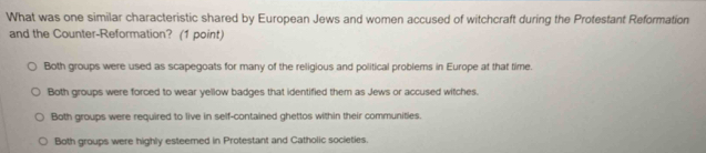 What was one similar characteristic shared by European Jews and women accused of witchcraft during the Protestant Reformation
and the Counter-Reformation? (1 point)
Both groups were used as scapegoats for many of the religious and political problems in Europe at that time
Both groups were forced to wear yellow badges that identified them as Jews or accused witches.
Both groups were required to live in self-contained ghettos within their communities.
Both groups were highly esteemed in Protestant and Catholic societies.