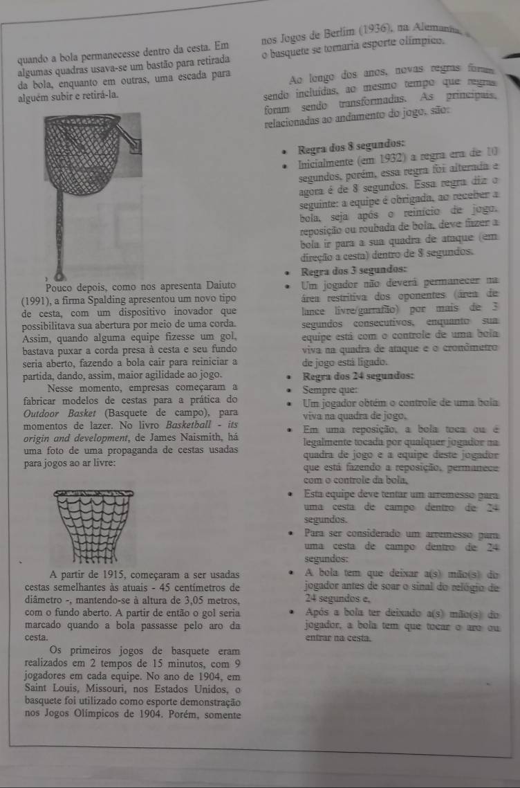 quando a bola permanecesse dentro da cesta. Em nos Jogos de Berlím (1936), na Alemania.
algumas quadras usava-se um bastão para retirada o basquete se tomaria esporte olímpico.
da bola, enquanto em outras, uma escada para
alguém subir e retirá-la. Ao lengo dos años, novas regras for
sendo incluídas, ao mesmo tempo que regras
foram sendo transformadas. As principais,
relacionadas ao andamento do jogo, são:
Regra dos 8 segundos:
Inicialmente (em 1932) a regra éra de 10
segundos, porém, essa regra foi alterada e
agora é de 8 segundos. Essa regra diz o
seguinte: a equipe é obrigada, ao receber a
bola, seja após o reinício de jogo.
reposição ou roubada de bola, deve fazer a
bola ir para à sua quadra de ataque (em
direção a cesta) dentro de 8 segundos.
Regra dos 3 segundos:
Pouco depois, como nos apresenta Daiuto Um jogador não deverá permanecer na
(1991), a firma Spalding apresentou um novo tipo área restritiva dos oponentes área de
de cesta, com um dispositivo inovador que lance livre/garrafão) por mais de 3
possibilitava sua abertura por meio de uma corda. segundos consecutivos, enquanto sua
Assim, quando alguma equipe fizesse um gol. equipe está com o controle de uma bola
bastava puxar a corda presa à cesta e seu fundo viva na quadra de ataque e o cronômetro
seria aberto, fazendo a bola cair para reiniciar a de jogo está ligado.
partida, dando, assim, maior agilidade ao jogo. Regra dos 24 segundos:
Nesse momento, empresas começaram a Sempre que:
fabricar modelos de cestas para a prática do Um jogador obtém o controle de uma bola
Outdoor Basket (Basquete de campo), para viva na quadra de jogo.
momentos de lazer. No livro Basketball - its Em uma reposição, a bola toca qu é
origin and development, de James Naismith, há legalmente tocada por qualquer jogador na
uma foto de uma propaganda de cestas usadas quadra de jogo é a équipe deste jogador
para jogos ao ar livre: que está fazendo a reposição, permanece
com o controle da bola.
Esta equipe deve tentar um arremesso para
uma cesta de campo dentro de 24
segundos.
Para ser considerado um artemesso para
uma cesta de campo dentro de 24
segundos:
A partir de 1915, começaram a ser usadas A bola tem que deixar a(s) mão(s) do
cestas semelhantes às atuais - 45 centímetros de jogador antes de soar o sinal do relógio de
diâmetro -, mantendo-se à altura de 3,05 metros. 24 segundos e,
com o fundo aberto. A partir de então o gol seria Após a bola ter deixado a(s) mão(s) do
marcado quando a bola passasse pelo aro da jogador, a bola tem que tocar o aro ou
cesta. entrar na cesta.
Os primeiros jogos de basquete eram
realizados em 2 tempos de 15 minutos, com 9
jogadores em cada equipe. No ano de 1904, em
Saint Louis, Missouri, nos Estados Unidos, o
basquete foi utilizado como esporte demonstração
nos Jogos Olímpicos de 1904. Porém, somente