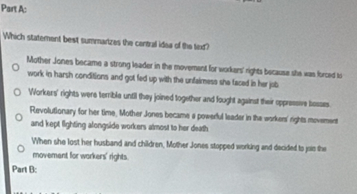 Which statement best summarizes the central idea of the text?
Mother Jones became a strong leader in the movement for workers' rights because she was forced to
work in harsh conditions and got fed up with the unfaimess she faced in her job
Workers' rights were terrible until they joined together and fought against their oppressive bosses.
Revolutionary for her time, Mother Jones became a powerful leader in the workers' rights movement
and kept fighting alongside workers almost to her death
When she lost her husband and children, Mother Jones stopped working and decided to join the
movement for workers' rights.
Part B: