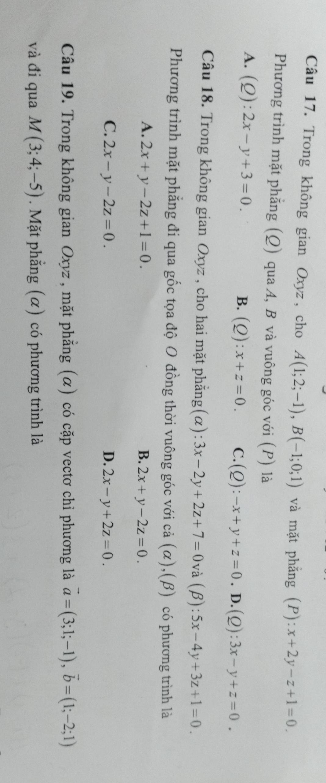 Trong không gian Oxyz, cho A(1;2;-1), B(-1;0;1) và mặt phẳng (P): x+2y-z+1=0. 
Phương trình mặt phẳng (Q) qua A, B và vuông góc với (P) là
A. (Q):2x-y+3=0.
B. (Q):x+z=0. C. (Q):-x+y+z=0. D. (Q):3x-y+z=0. 
Câu 18. Trong không gian Oxyz , cho hai mặt phẳng(α): 3x-2y+2z+7=0 ( và (β): 5x-4y+3z+1=0. 
Phương trình mặt phẳng đi qua gốc tọa độ O đồng thời vuông góc với cả (α),(β) có phương trình là
A. 2x+y-2z+1=0. B. 2x+y-2z=0.
C. 2x-y-2z=0. D. 2x-y+2z=0. 
Câu 19. Trong không gian Oxyz , mặt phẳng (α) có cặp vectơ chỉ phương là vector a=(3;1;-1), vector b=(1;-2;1)
và đi qua M(3;4;-5). Mặt phẳng (α) có phương trình là