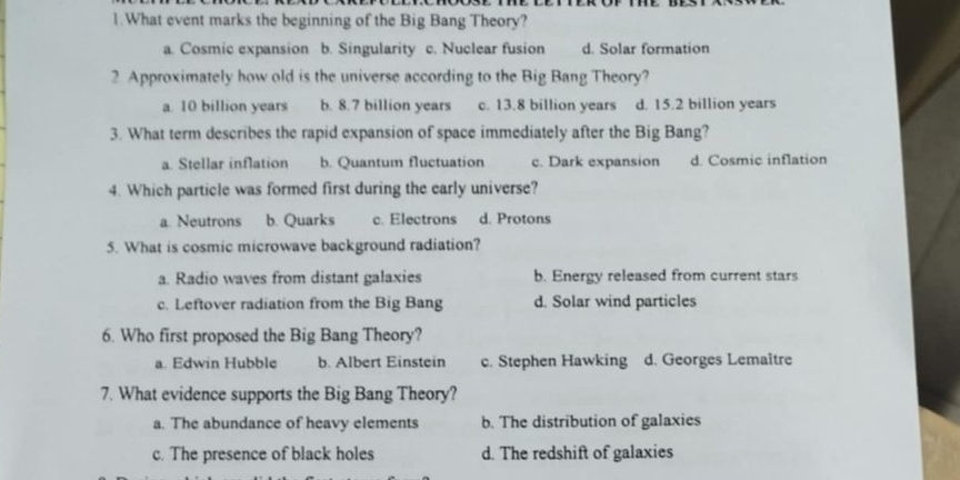 What event marks the beginning of the Big Bang Theory?
a. Cosmic expansion b. Singularity c. Nuclear fusion d. Solar formation
2 Approximately how old is the universe according to the Big Bang Theory?
a. 10 billion years b. 8.7 billion years c. 13.8 billion years d. 15.2 billion years
3. What term describes the rapid expansion of space immediately after the Big Bang?
a. Stellar inflation b. Quantum fluctuation c. Dark expansion d. Cosmic inflation
4. Which particle was formed first during the early universe?
a. Neutrons b. Quarks c. Electrons d. Protons
5. What is cosmic microwave background radiation?
a. Radio waves from distant galaxies b. Energy released from current stars
c. Leftover radiation from the Big Bang d. Solar wind particles
6. Who first proposed the Big Bang Theory?
a. Edwin Hubble b. Albert Einstein c. Stephen Hawking d. Georges Lemaître
7. What evidence supports the Big Bang Theory?
a. The abundance of heavy elements b. The distribution of galaxies
c. The presence of black holes d. The redshift of galaxies