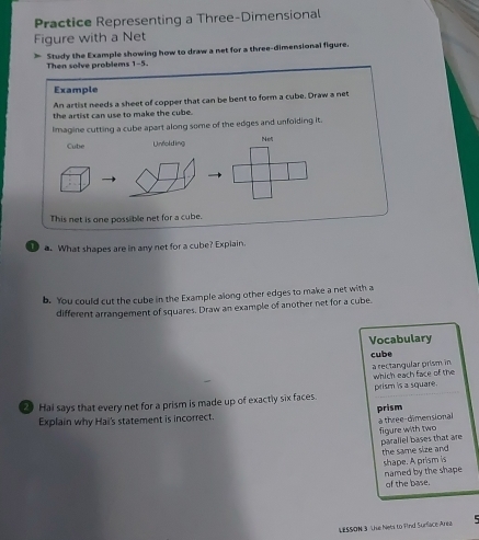 Practice Representing a Three-Dimensional 
Figure with a Net 
] Study the Example showing how to draw a net for a three-dimensional figure. 
Then solve problems 1-5. 
Example 
An artist needs a sheet of copper that can be bent to form a cube. Draw a net 
the artist can use to make the cube. 
Imagine cutting a cube apart along some of the edges and unfolding it. 
Cube Unfolding Ne 
This net is one possible net for a cube. 
a. What shapes are in any net for a cube? Expiain. 
b. You could cut the cube in the Example along other edges to make a net with a 
different arrangement of squares. Draw an example of another net for a cube. 
Vocabulary 
cube 
a rectangular prism in which each face of the 
2 Hai says that every net for a prism is made up of exactly six faces. prism is a square. 
Explain why Hai's statement is incorrect. prism 
a three-dimensional figure with two 
paraliel bases that are the same size and 
shape. A prism is 
named by the shape 
of the base. 
LESSON 3 The Nets to fnd Surface Area