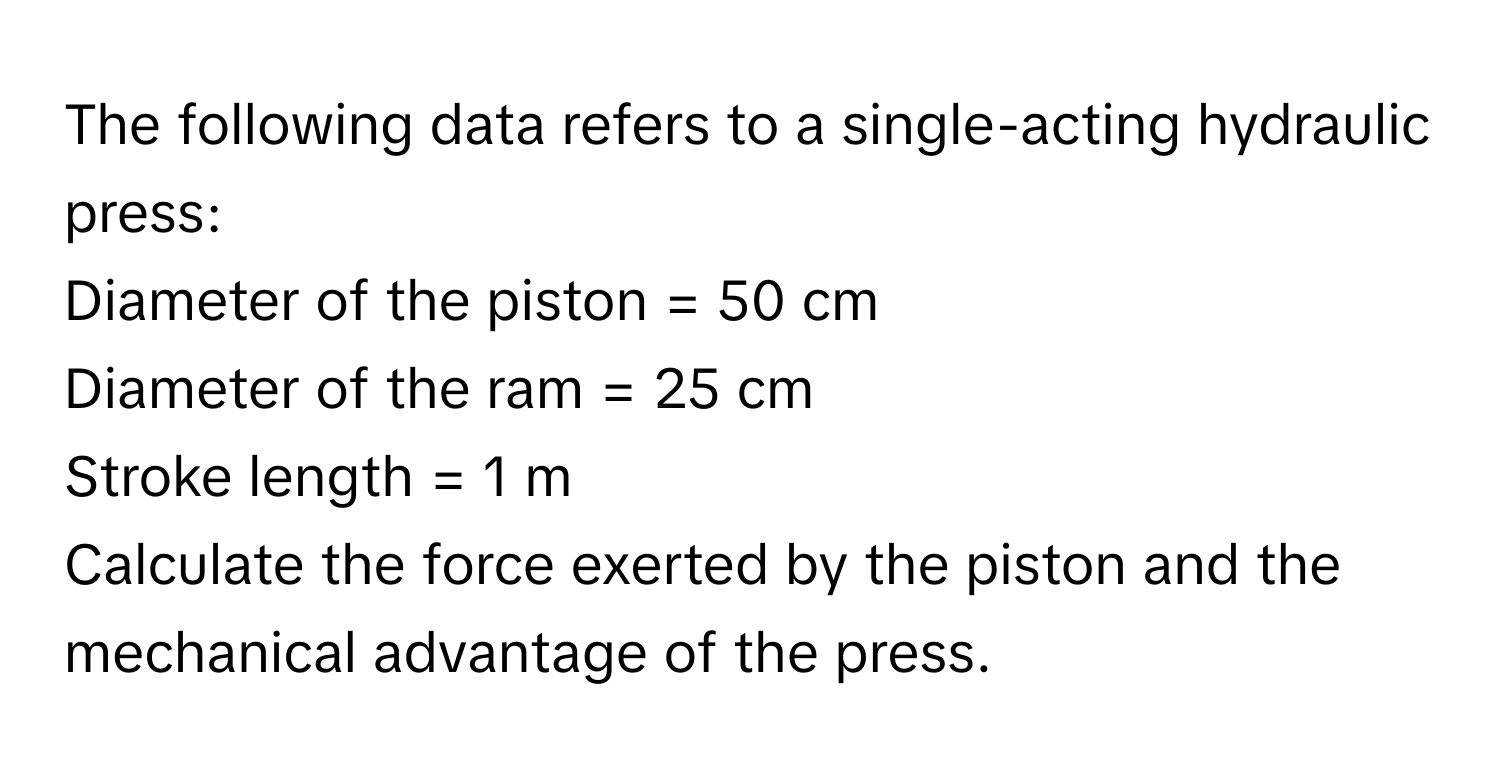 The following data refers to a single-acting hydraulic press:

Diameter of the piston = 50 cm
Diameter of the ram = 25 cm
Stroke length = 1 m

Calculate the force exerted by the piston and the mechanical advantage of the press.