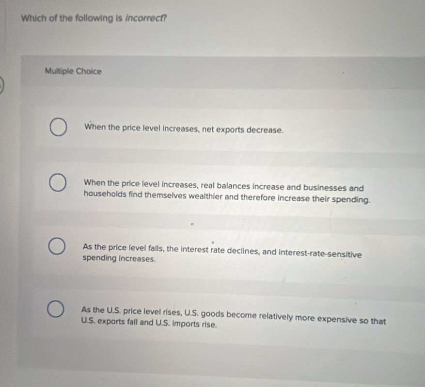 Which of the following is incorrect?
Multiple Choice
When the price level increases, net exports decrease.
When the price level increases, real balances increase and businesses and
households find themselves wealthier and therefore increase their spending.
As the price level falls, the interest rate declines, and interest-rate-sensitive
spending increases.
As the U.S. price level rises, U.S. goods become relatively more expensive so that
U.S. exports fall and U.S. imports rise.