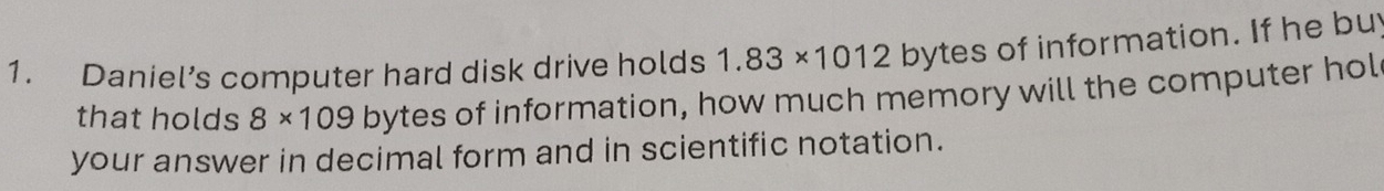 Daniel’s computer hard disk drive holds 1.83* 1012 bytes of information. If he bu 
that holds 8* 109 bytes of information, how much memory will the computer hol 
your answer in decimal form and in scientific notation.