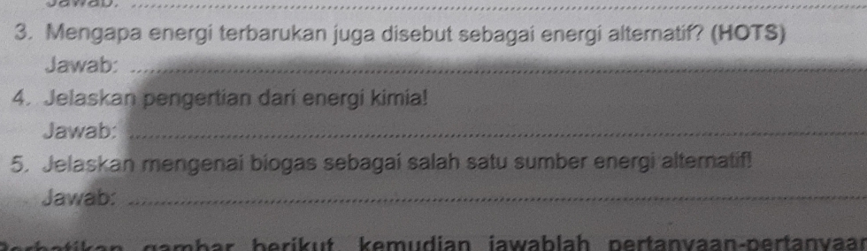 Mengapa energi terbarukan juga disebut sebagai energi altematif? (HOTS) 
Jawab:_ 
4. Jelaskan pengertian dari energi kimia! 
Jawab:_ 
5. Jelaskan mengenai biogas sebagai salah satu sumber energi alternatif! 
Jawab:_ 
a m b ar beri ut k emudian jawab lah pertanvaan-pertanvar