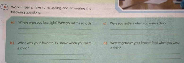 Work in pairs. Take turns asking and answering the 
following questions. 
a ) Where were you last night? Were you at the school? c) Were you restless when you were a child? 
_ 
_ 
_ 
_ 
b What was your favorite TV show when you were d) Were vegetables your favorite food when you were 
a child? a child? 
_ 
_ 
_ 
_