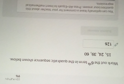 COMPLETION 
9% 
Work out the 6^(th) term in the quadratic sequence shown below.
15, 24, 39, 60
126
Submit Answar 
You can optionally leave a comment for your teacher about this 
question/your answer. Press Alt+Equals to insert mathematical 
expressions.
