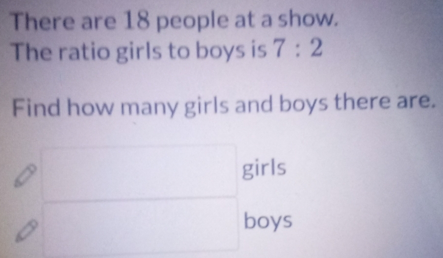 There are 18 people at a show. 
The ratio girls to boys is 7:2
Find how many girls and boys there are. 
girls 
boys